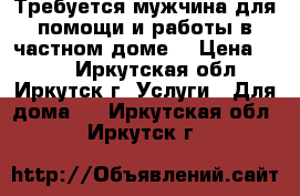 Требуется мужчина для помощи и работы в частном доме. › Цена ­ 500 - Иркутская обл., Иркутск г. Услуги » Для дома   . Иркутская обл.,Иркутск г.